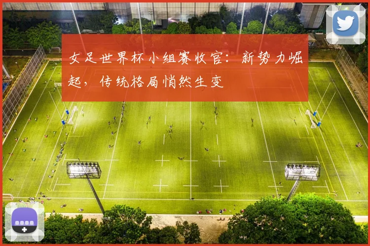 女足世界杯小组赛收官:新势力崛起,传统格局悄然生变
