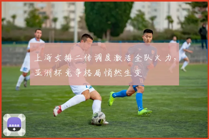 上海女排二传调度激活全队火力,亚洲杯竞争格局悄然生变