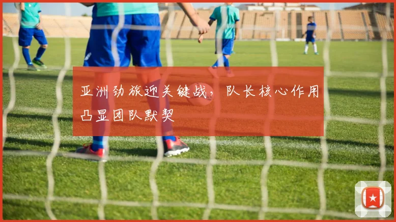亚洲劲旅迎关键战,队长核心作用凸显团队默契