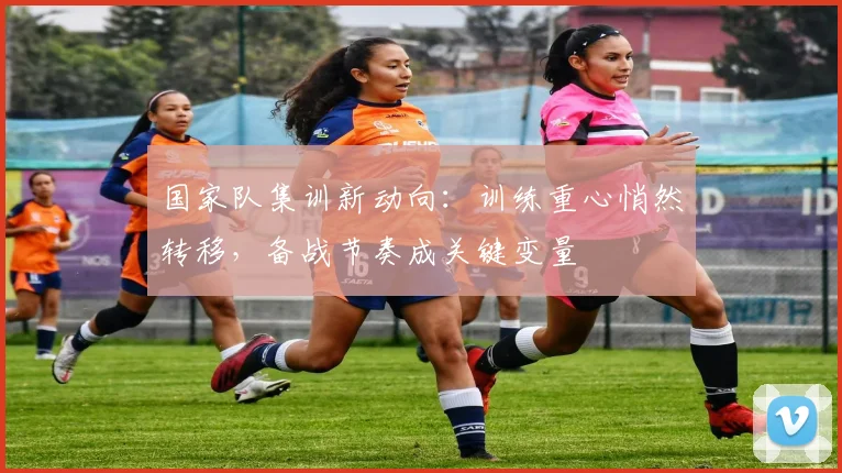 国家队集训新动向：训练重心悄然转移，备战节奏成关键变量 - 彩客网