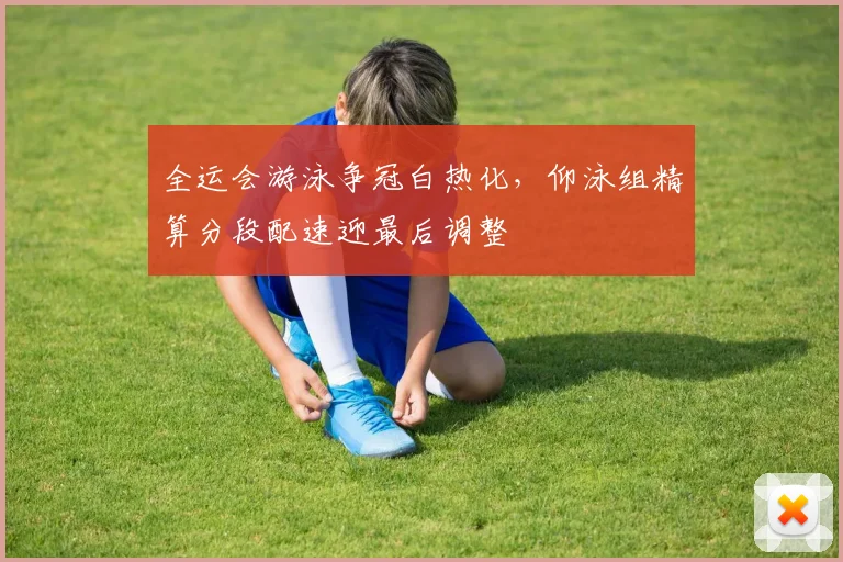 全运会游泳争冠白热化，仰泳组精算分段配速迎最后调整 - 彩客网