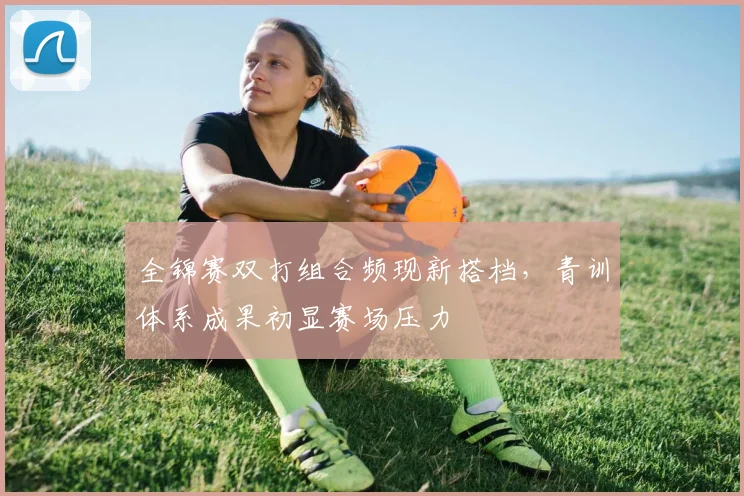 全锦赛双打组合频现新搭档，青训体系成果初显赛场压力 - 彩客网