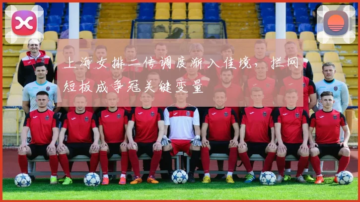 上海女排二传调度渐入佳境，拦网短板成争冠关键变量