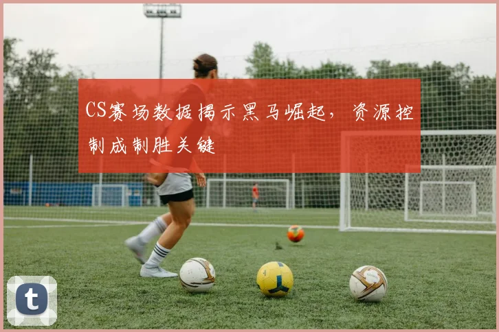 CS赛场数据揭示黑马崛起,资源控制成制胜关键