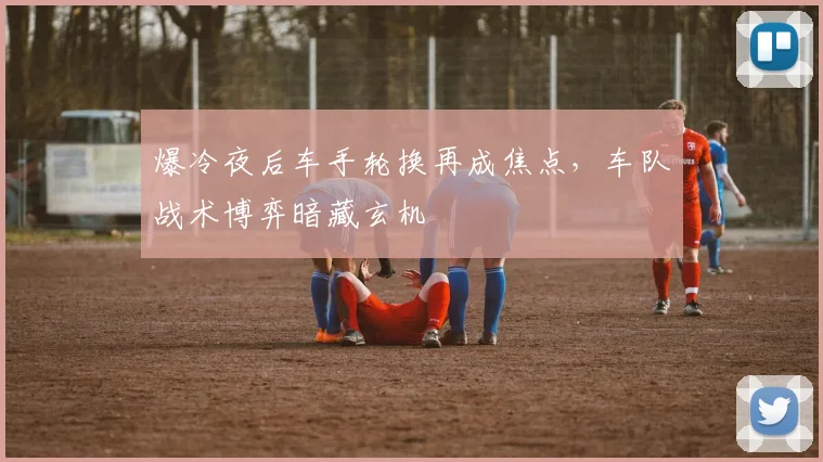 爆冷夜后车手轮换再成焦点，车队战术博弈暗藏玄机