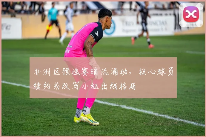 非洲区预选赛暗流涌动,核心球员续约或改写小组出线格局