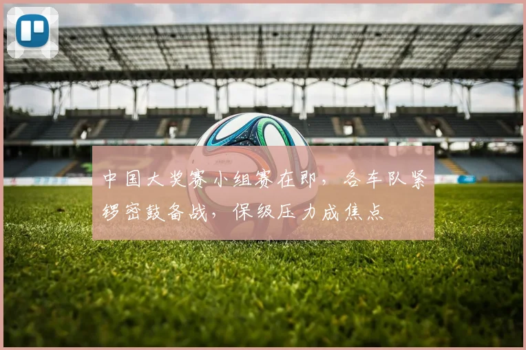 中国大奖赛小组赛在即,各车队紧锣密鼓备战,保级压力成焦点