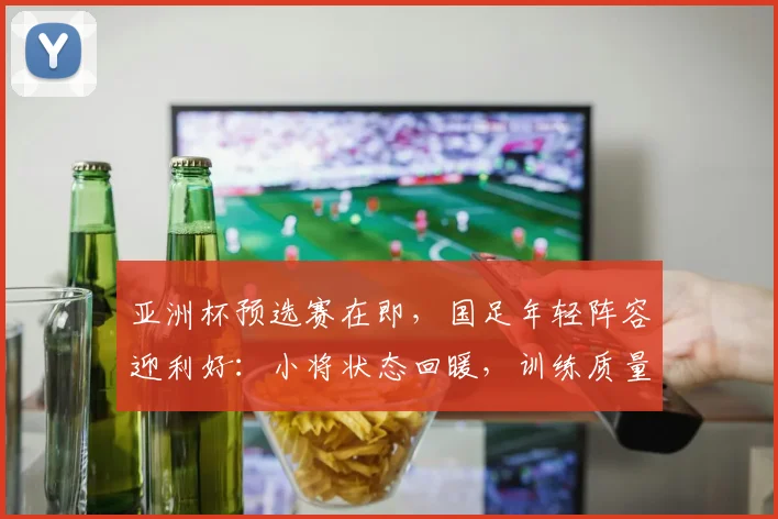 亚洲杯预选赛在即，国足年轻阵容迎利好：小将状态回暖，训练质量成关键变量