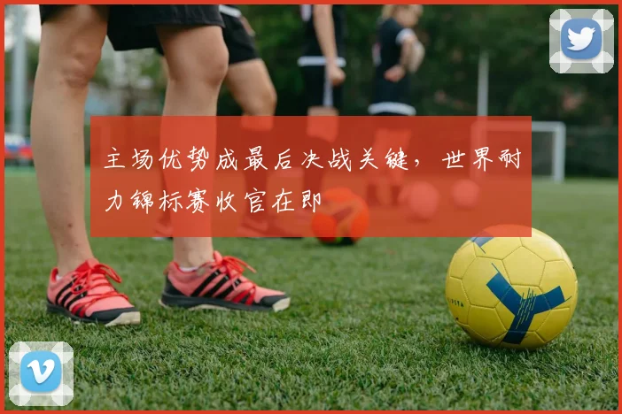 主场优势成最后决战关键,世界耐力锦标赛收官在即