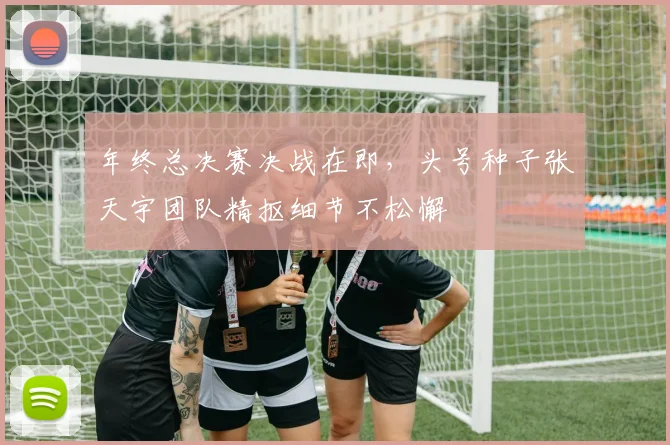 年终总决赛决战在即，头号种子张天宇团队精抠细节不松懈