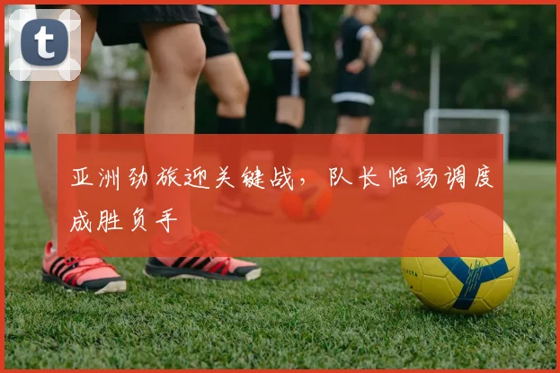 亚洲劲旅迎关键战，队长临场调度成胜负手