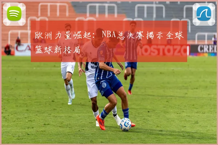 欧洲力量崛起：NBA总决赛揭示全球篮球新格局
