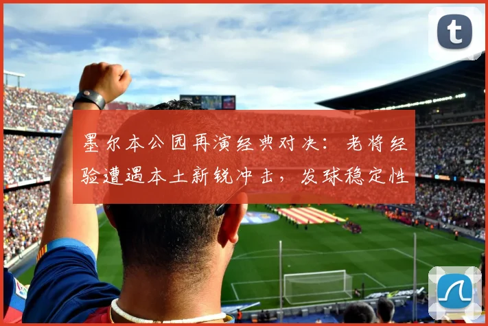 墨尔本公园再演经典对决:老将经验遭遇本土新锐冲击,发球稳定性成胜负手