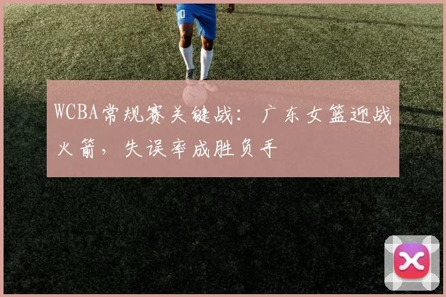 WCBA常规赛关键战：广东女篮迎战火箭，失误率成胜负手