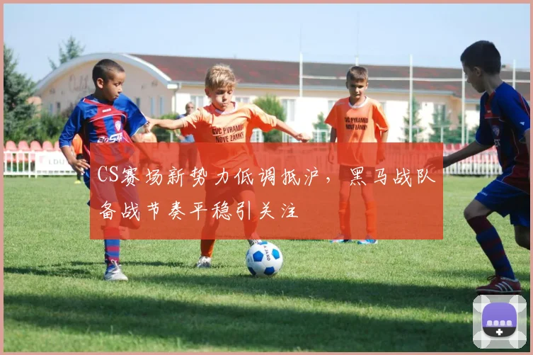CS赛场新势力低调抵沪，黑马战队备战节奏平稳引关注