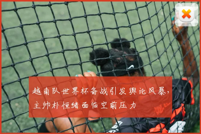越南队世界杯备战引发舆论风暴,主帅朴恒绪面临空前压力