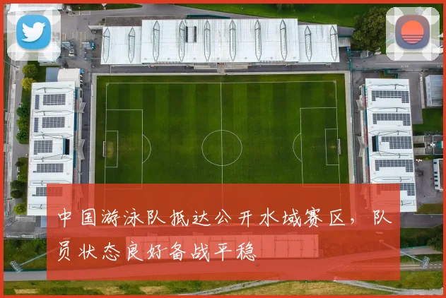 中国游泳队抵达公开水域赛区，队员状态良好备战平稳