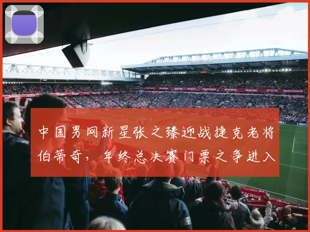 中国男网新星张之臻迎战捷克老将伯蒂奇，年终总决赛门票之争进入白热化