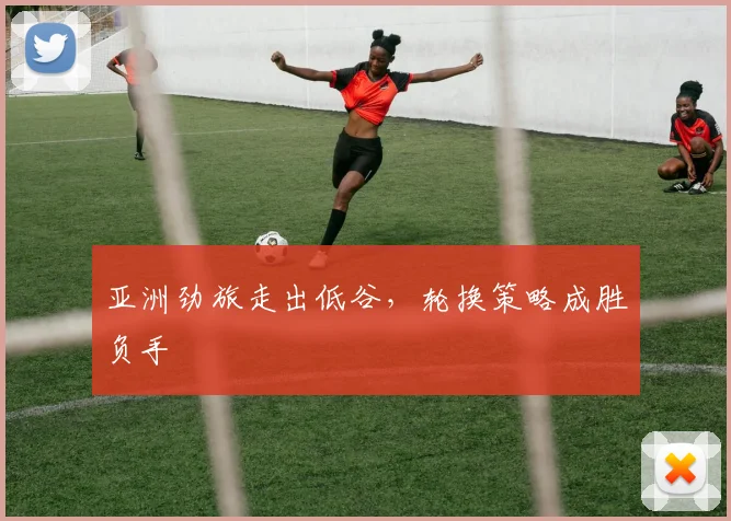 亚洲劲旅走出低谷，轮换策略成胜负手