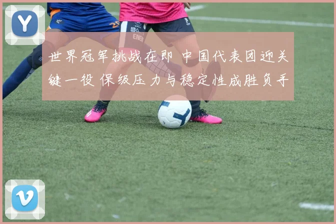 世界冠军挑战在即 中国代表团迎关键一役 保级压力与稳定性成胜负手