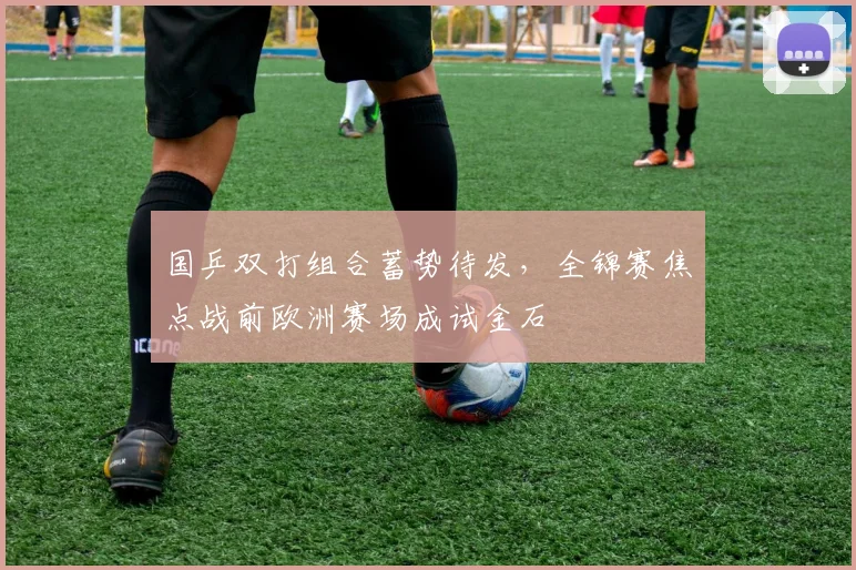 国乒双打组合蓄势待发，全锦赛焦点战前欧洲赛场成试金石