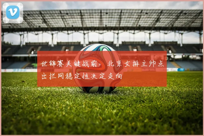 世锦赛关键战前,北京女排主帅点出拦网稳定性决定走向