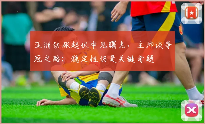 亚洲劲旅起伏中见曙光，主帅谈争冠之路：稳定性仍是关键考题