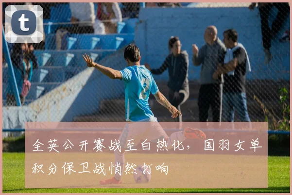 全英公开赛战至白热化，国羽女单积分保卫战悄然打响