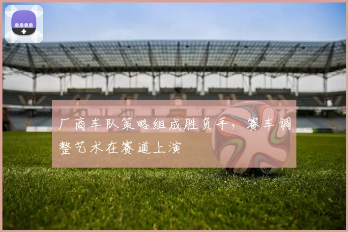 厂商车队策略组成胜负手，赛车调整艺术在赛道上演 - 彩客网