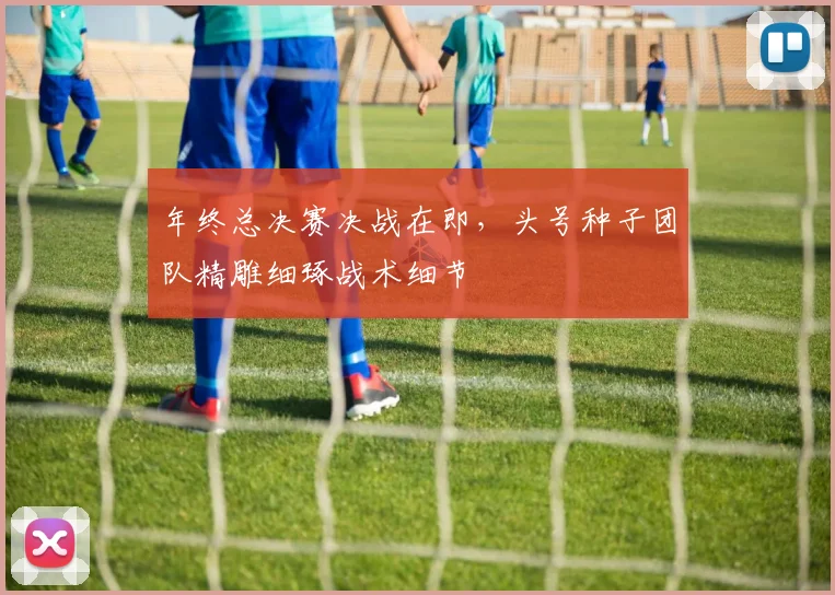 年终总决赛决战在即，头号种子团队精雕细琢战术细节
