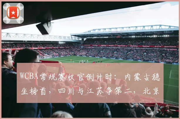 WCBA常规赛收官倒计时：内蒙古稳坐榜首，四川与江苏争第二，北京暗藏杀机