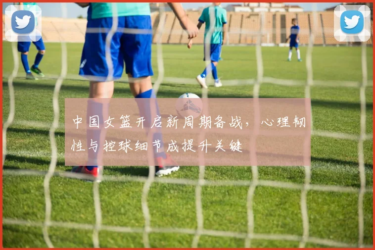 中国女篮开启新周期备战，心理韧性与控球细节成提升关键