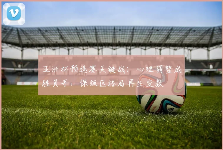 亚洲杯预选赛关键战：心理调整成胜负手，保级区格局再生变数