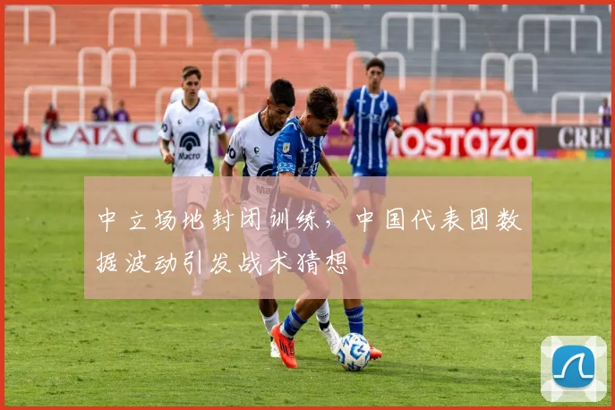 中立场地封闭训练,中国代表团数据波动引发战术猜想