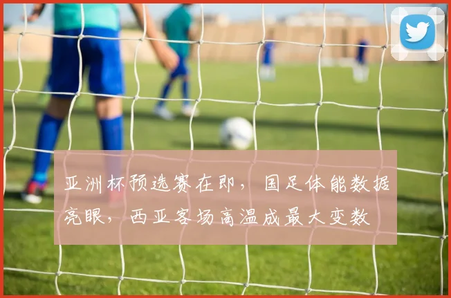 亚洲杯预选赛在即，国足体能数据亮眼，西亚客场高温成最大变数