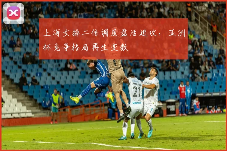 上海女排二传调度盘活进攻,亚洲杯竞争格局再生变数