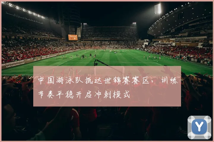 中国游泳队抵达世锦赛赛区,训练节奏平稳开启冲刺模式