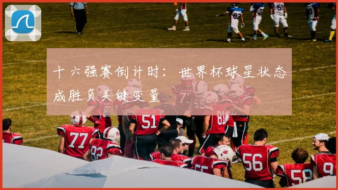 十六强赛倒计时:世界杯球星状态成胜负关键变量