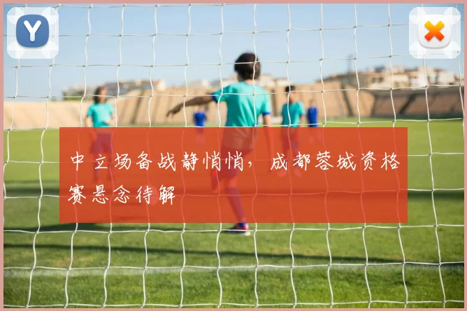 中立场备战静悄悄，成都蓉城资格赛悬念待解