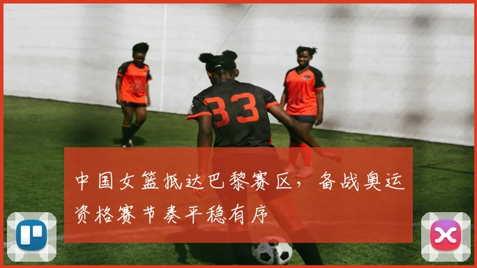 中国女篮抵达巴黎赛区,备战奥运资格赛节奏平稳有序